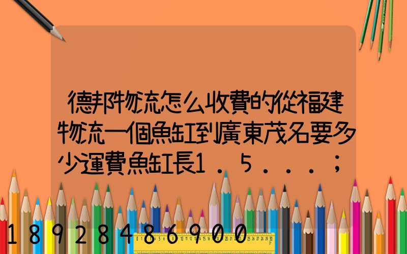 德邦物流怎么收費的從福建物流一個魚缸到廣東茂名要多少運費魚缸長1.5...