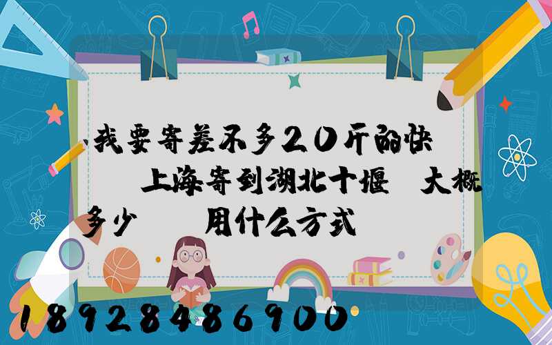 我要寄差不多20斤的快遞,從上海寄到湖北十堰,大概多少錢,用什么方式...
